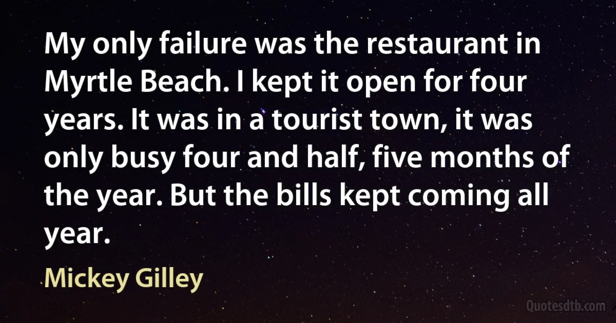 My only failure was the restaurant in Myrtle Beach. I kept it open for four years. It was in a tourist town, it was only busy four and half, five months of the year. But the bills kept coming all year. (Mickey Gilley)