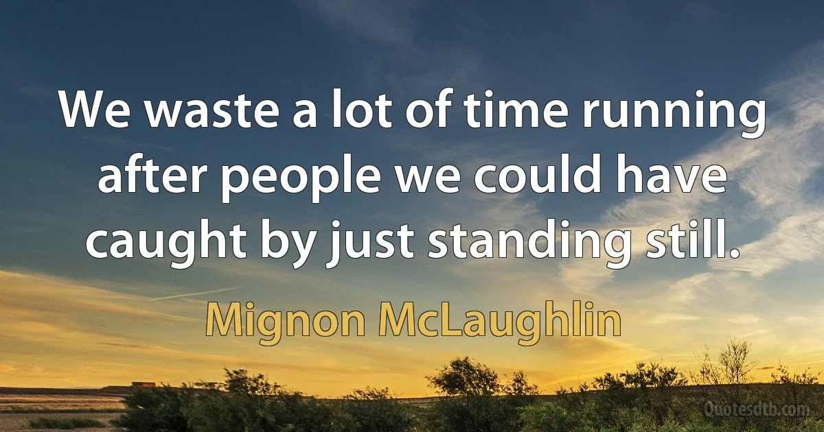 We waste a lot of time running after people we could have caught by just standing still. (Mignon McLaughlin)