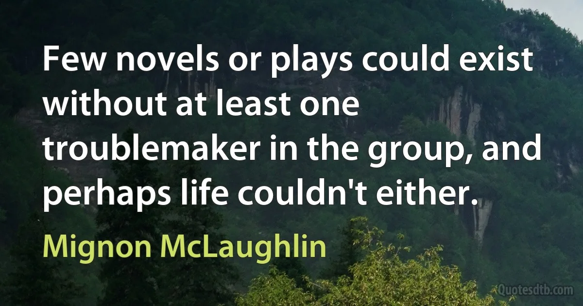 Few novels or plays could exist without at least one troublemaker in the group, and perhaps life couldn't either. (Mignon McLaughlin)