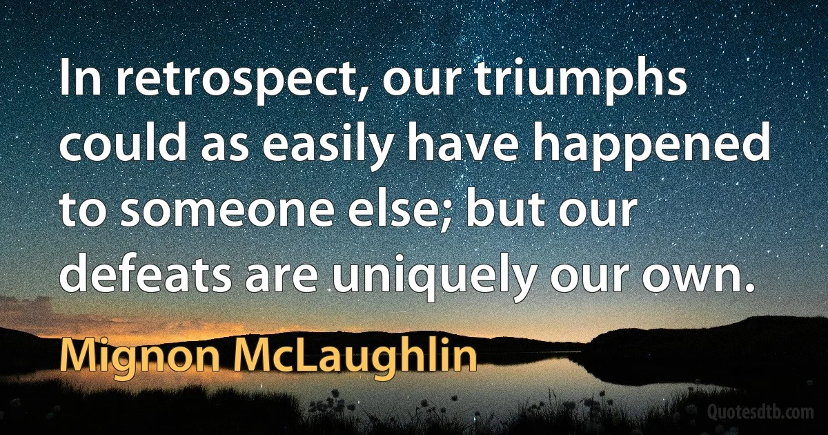 In retrospect, our triumphs could as easily have happened to someone else; but our defeats are uniquely our own. (Mignon McLaughlin)