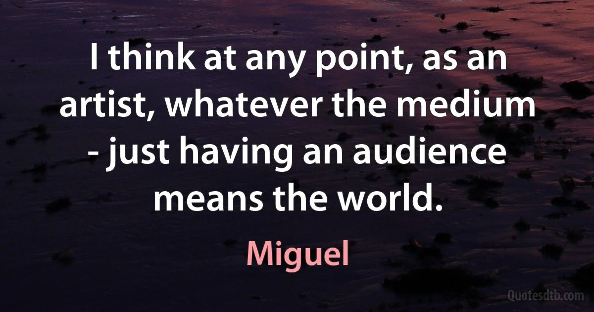 I think at any point, as an artist, whatever the medium - just having an audience means the world. (Miguel)