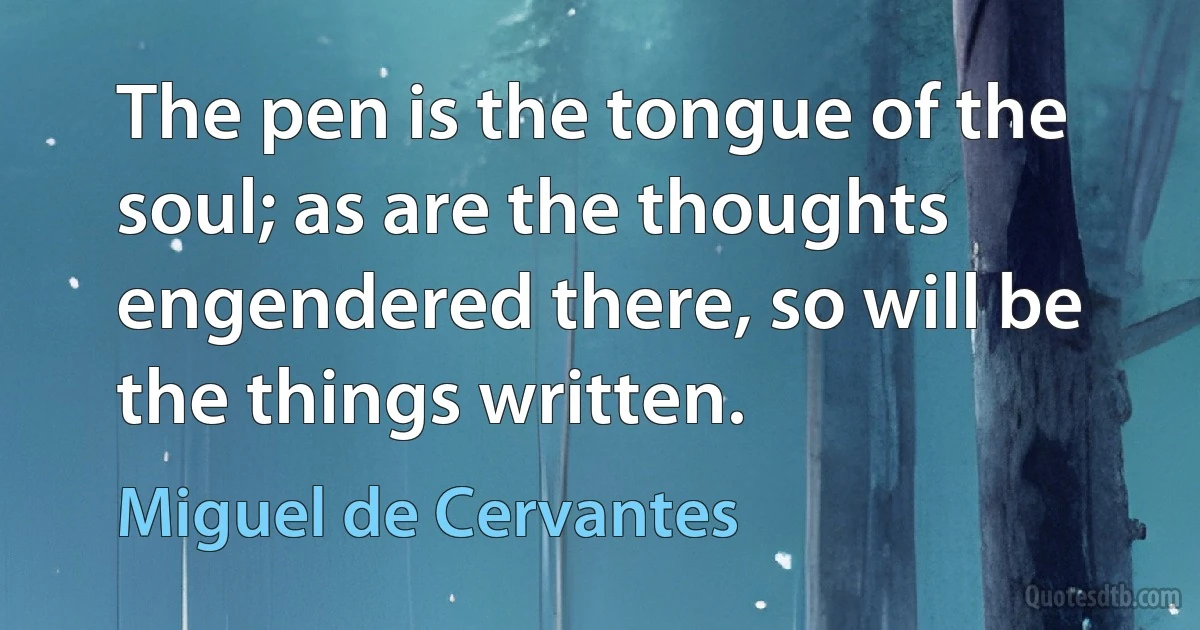 The pen is the tongue of the soul; as are the thoughts engendered there, so will be the things written. (Miguel de Cervantes)