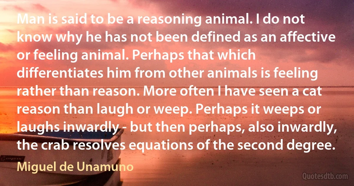 Man is said to be a reasoning animal. I do not know why he has not been defined as an affective or feeling animal. Perhaps that which differentiates him from other animals is feeling rather than reason. More often I have seen a cat reason than laugh or weep. Perhaps it weeps or laughs inwardly - but then perhaps, also inwardly, the crab resolves equations of the second degree. (Miguel de Unamuno)