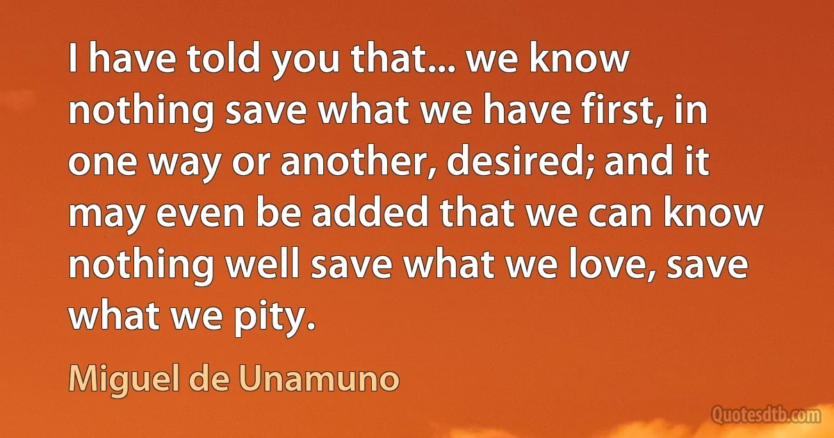 I have told you that... we know nothing save what we have first, in one way or another, desired; and it may even be added that we can know nothing well save what we love, save what we pity. (Miguel de Unamuno)