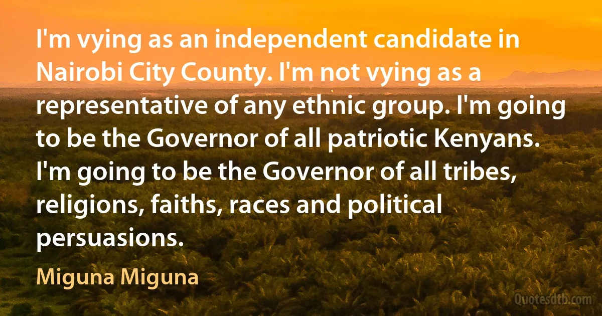 I'm vying as an independent candidate in Nairobi City County. I'm not vying as a representative of any ethnic group. I'm going to be the Governor of all patriotic Kenyans. I'm going to be the Governor of all tribes, religions, faiths, races and political persuasions. (Miguna Miguna)