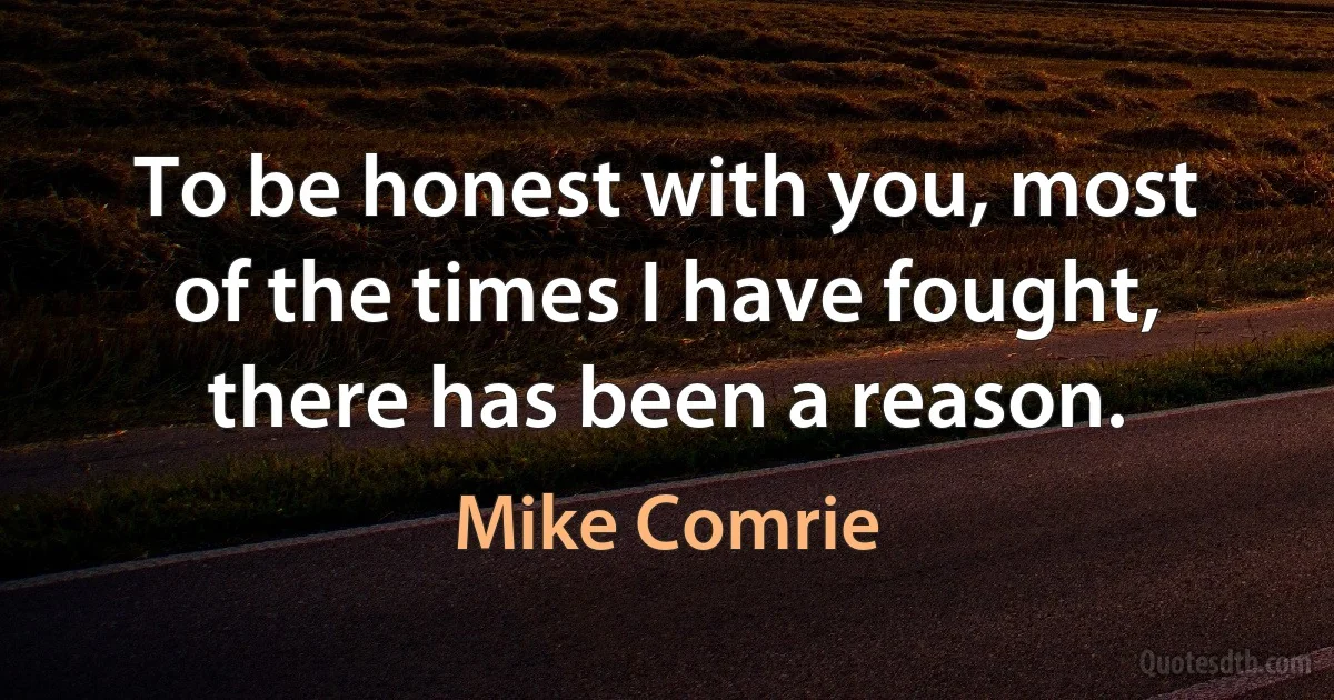 To be honest with you, most of the times I have fought, there has been a reason. (Mike Comrie)