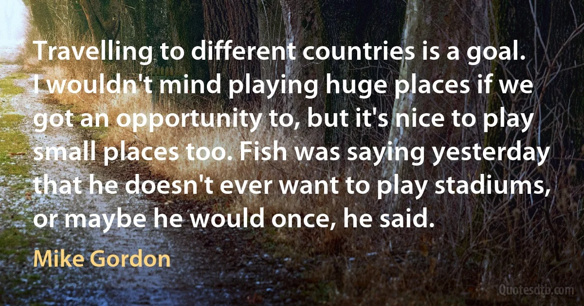 Travelling to different countries is a goal. I wouldn't mind playing huge places if we got an opportunity to, but it's nice to play small places too. Fish was saying yesterday that he doesn't ever want to play stadiums, or maybe he would once, he said. (Mike Gordon)