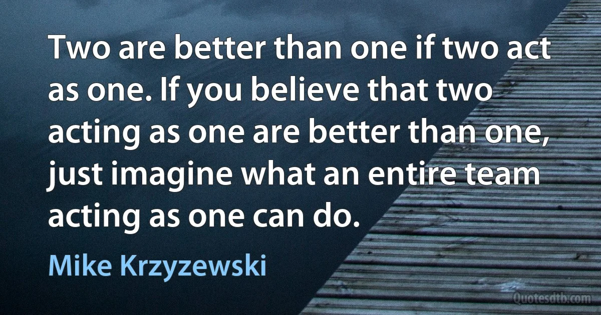 Two are better than one if two act as one. If you believe that two acting as one are better than one, just imagine what an entire team acting as one can do. (Mike Krzyzewski)