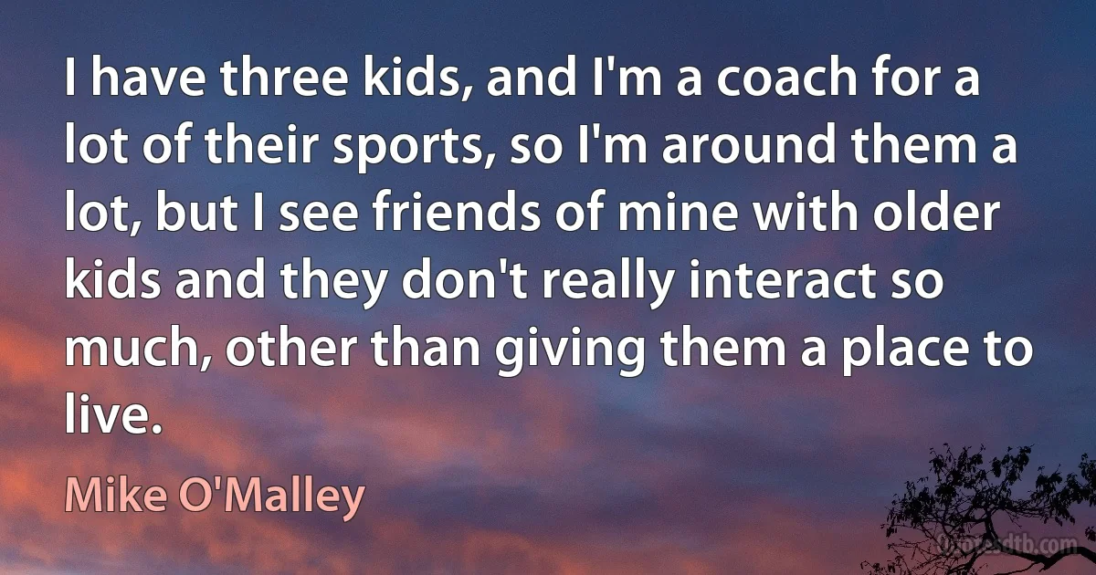 I have three kids, and I'm a coach for a lot of their sports, so I'm around them a lot, but I see friends of mine with older kids and they don't really interact so much, other than giving them a place to live. (Mike O'Malley)