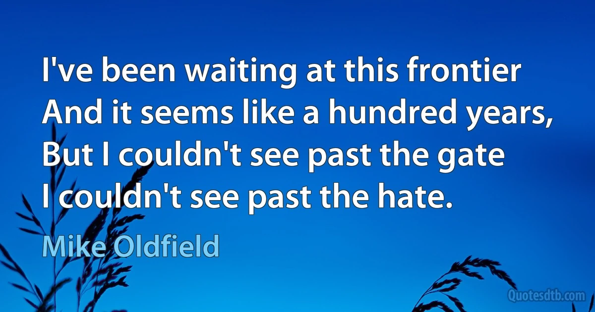 I've been waiting at this frontier
And it seems like a hundred years,
But I couldn't see past the gate
I couldn't see past the hate. (Mike Oldfield)