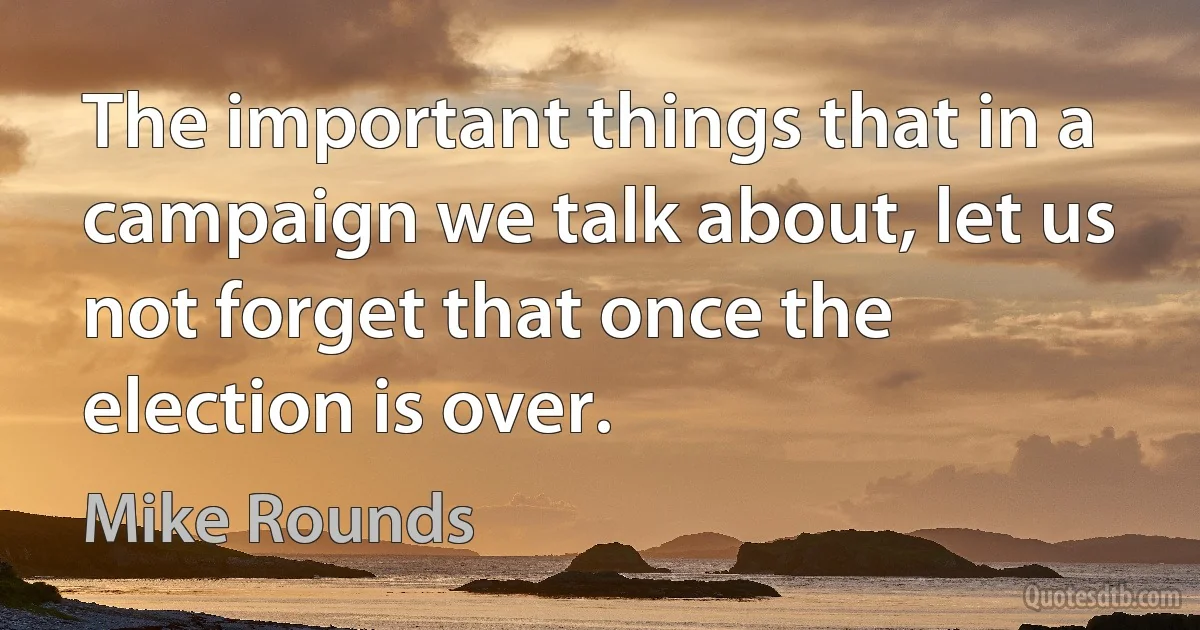 The important things that in a campaign we talk about, let us not forget that once the election is over. (Mike Rounds)