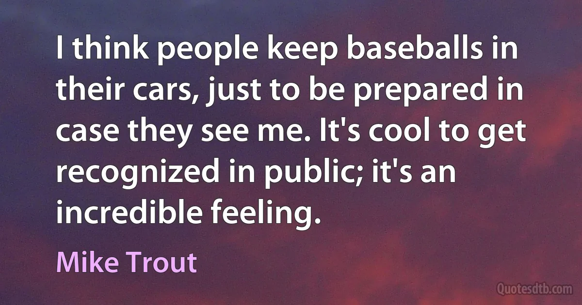 I think people keep baseballs in their cars, just to be prepared in case they see me. It's cool to get recognized in public; it's an incredible feeling. (Mike Trout)