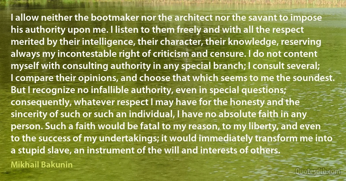 I allow neither the bootmaker nor the architect nor the savant to impose his authority upon me. I listen to them freely and with all the respect merited by their intelligence, their character, their knowledge, reserving always my incontestable right of criticism and censure. I do not content myself with consulting authority in any special branch; I consult several; I compare their opinions, and choose that which seems to me the soundest. But I recognize no infallible authority, even in special questions; consequently, whatever respect I may have for the honesty and the sincerity of such or such an individual, I have no absolute faith in any person. Such a faith would be fatal to my reason, to my liberty, and even to the success of my undertakings; it would immediately transform me into a stupid slave, an instrument of the will and interests of others. (Mikhail Bakunin)