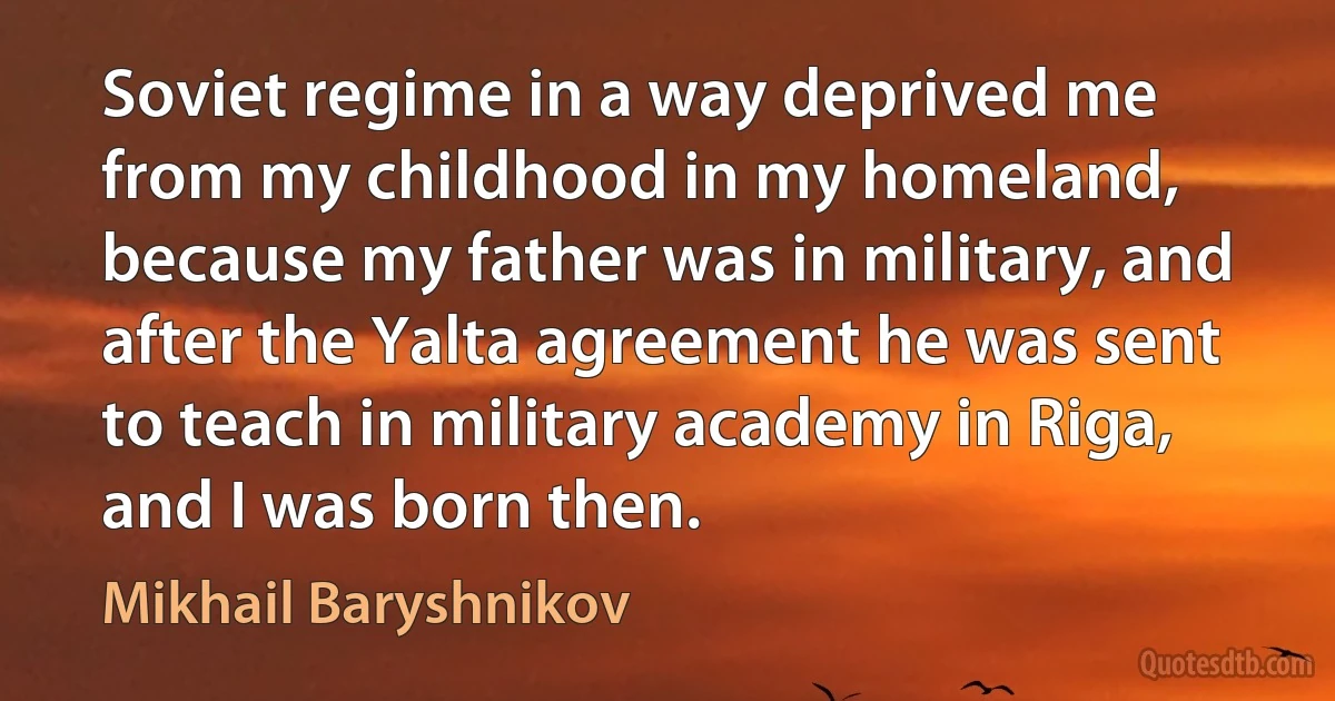 Soviet regime in a way deprived me from my childhood in my homeland, because my father was in military, and after the Yalta agreement he was sent to teach in military academy in Riga, and I was born then. (Mikhail Baryshnikov)