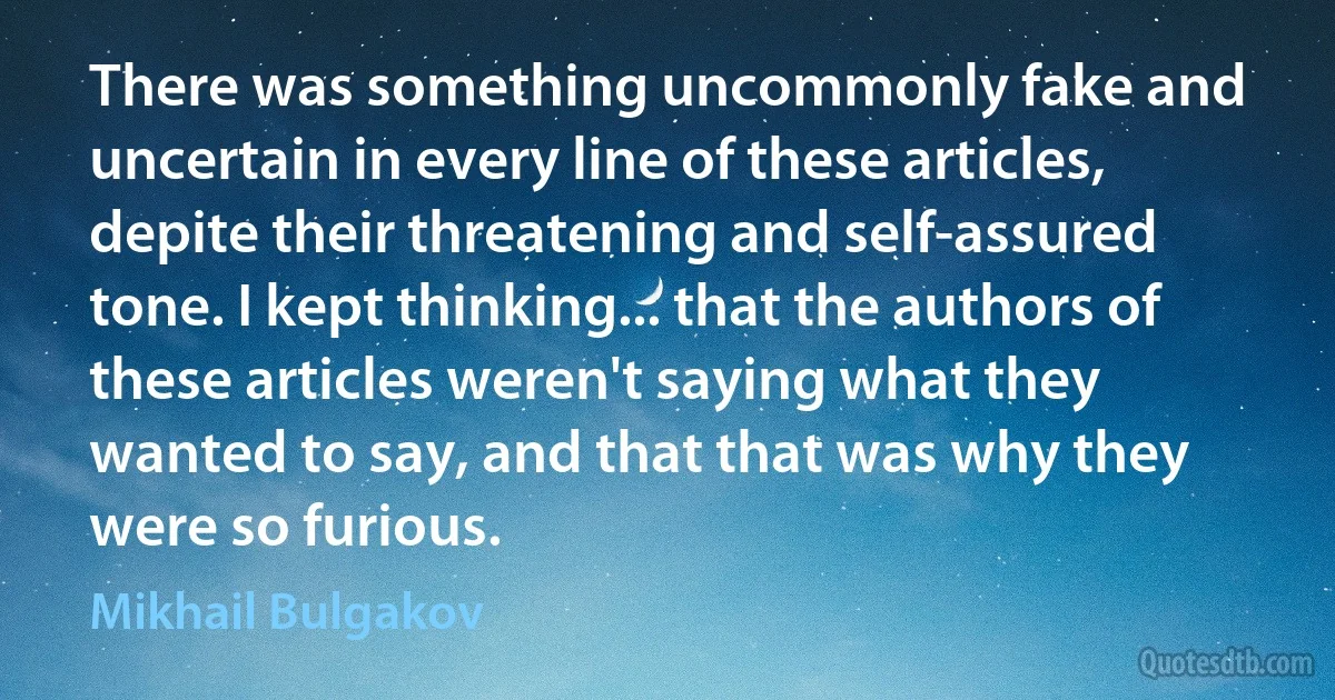 There was something uncommonly fake and uncertain in every line of these articles, depite their threatening and self-assured tone. I kept thinking... that the authors of these articles weren't saying what they wanted to say, and that that was why they were so furious. (Mikhail Bulgakov)