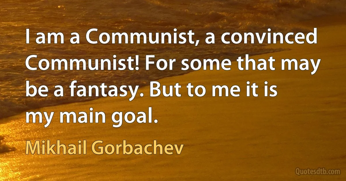 I am a Communist, a convinced Communist! For some that may be a fantasy. But to me it is my main goal. (Mikhail Gorbachev)