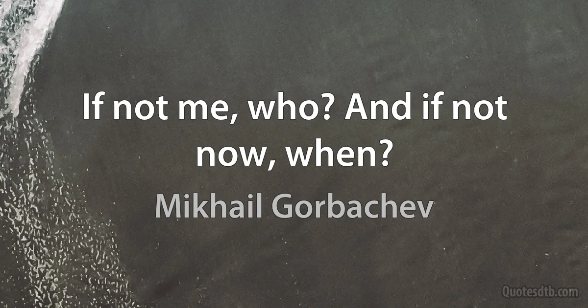 If not me, who? And if not now, when? (Mikhail Gorbachev)