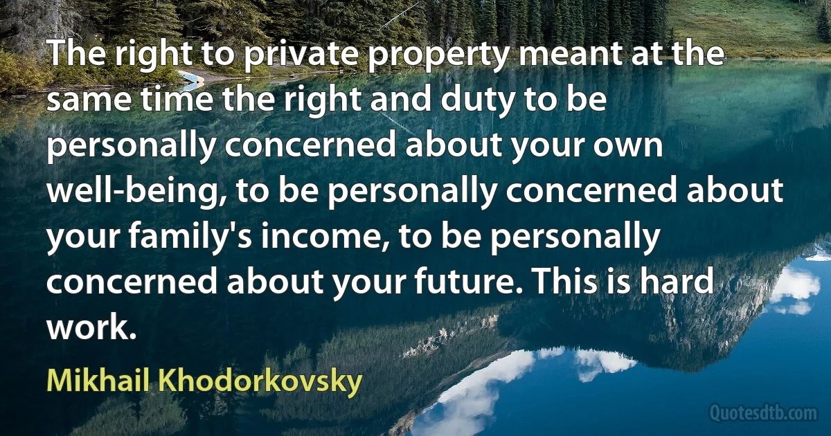 The right to private property meant at the same time the right and duty to be personally concerned about your own well-being, to be personally concerned about your family's income, to be personally concerned about your future. This is hard work. (Mikhail Khodorkovsky)