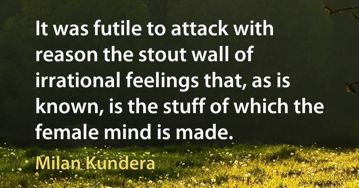 It was futile to attack with reason the stout wall of irrational feelings that, as is known, is the stuff of which the female mind is made. (Milan Kundera)