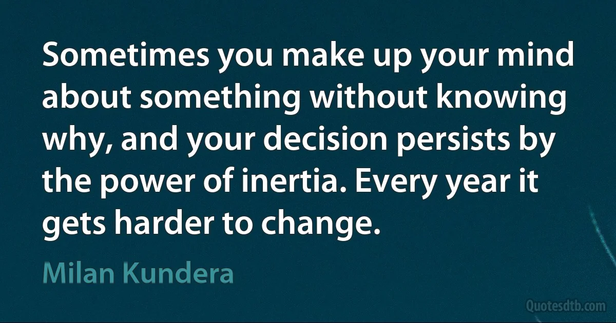 Sometimes you make up your mind about something without knowing why, and your decision persists by the power of inertia. Every year it gets harder to change. (Milan Kundera)