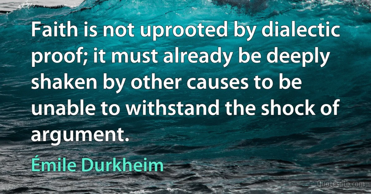 Faith is not uprooted by dialectic proof; it must already be deeply shaken by other causes to be unable to withstand the shock of argument. (Émile Durkheim)