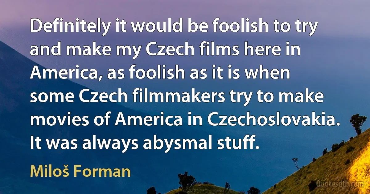 Definitely it would be foolish to try and make my Czech films here in America, as foolish as it is when some Czech filmmakers try to make movies of America in Czechoslovakia. It was always abysmal stuff. (Miloš Forman)