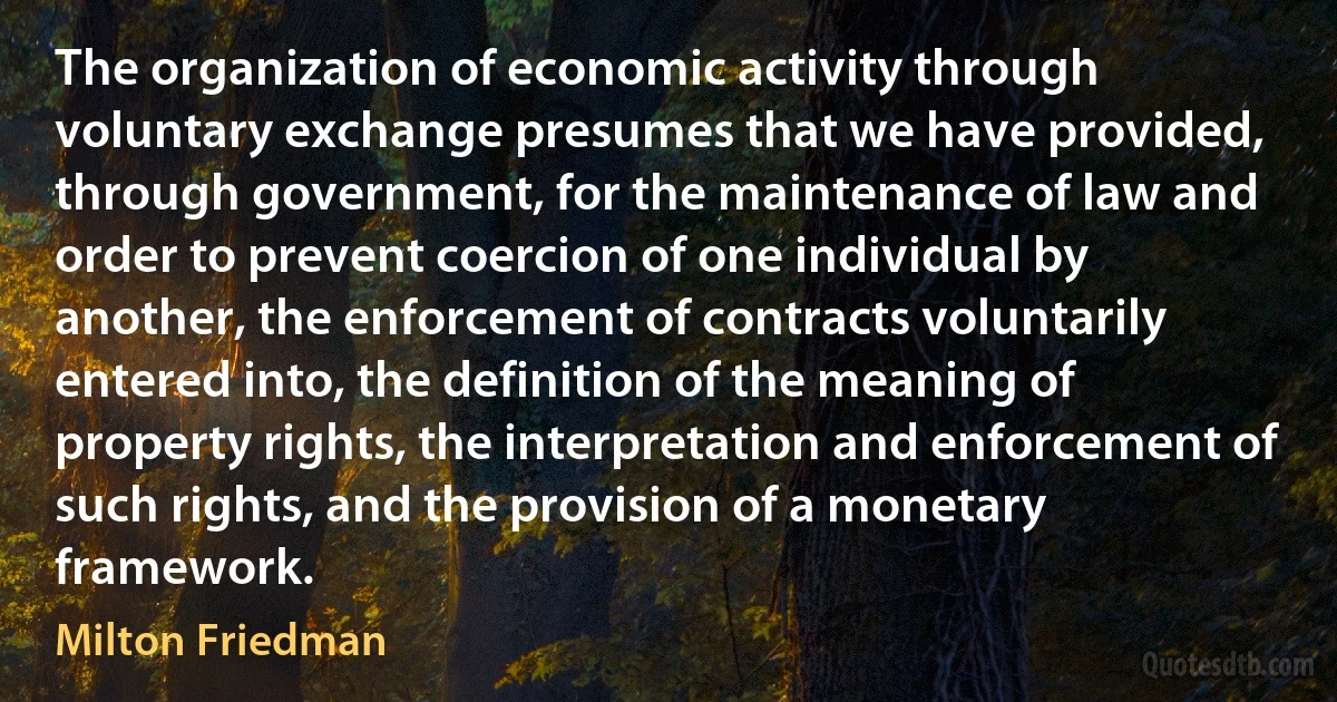 The organization of economic activity through voluntary exchange presumes that we have provided, through government, for the maintenance of law and order to prevent coercion of one individual by another, the enforcement of contracts voluntarily entered into, the definition of the meaning of property rights, the interpretation and enforcement of such rights, and the provision of a monetary framework. (Milton Friedman)