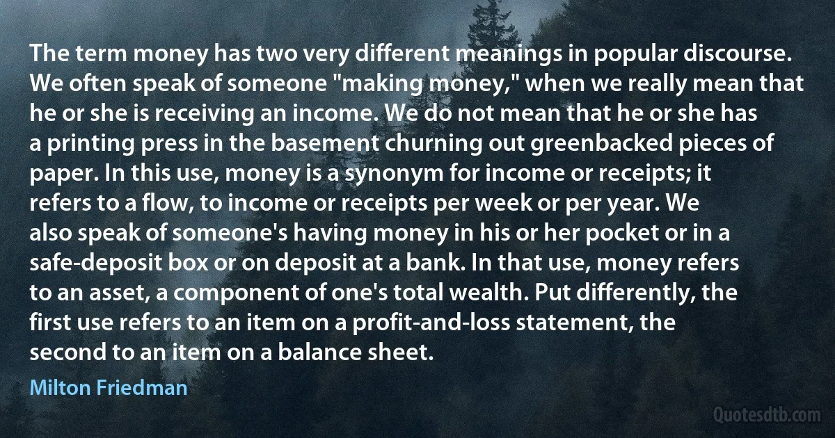 The term money has two very different meanings in popular discourse. We often speak of someone "making money," when we really mean that he or she is receiving an income. We do not mean that he or she has a printing press in the basement churning out greenbacked pieces of paper. In this use, money is a synonym for income or receipts; it refers to a flow, to income or receipts per week or per year. We also speak of someone's having money in his or her pocket or in a safe-deposit box or on deposit at a bank. In that use, money refers to an asset, a component of one's total wealth. Put differently, the first use refers to an item on a profit-and-loss statement, the second to an item on a balance sheet. (Milton Friedman)