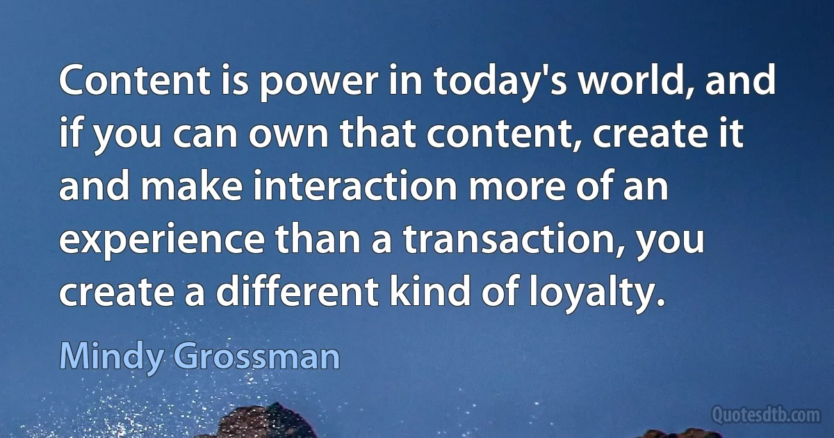 Content is power in today's world, and if you can own that content, create it and make interaction more of an experience than a transaction, you create a different kind of loyalty. (Mindy Grossman)