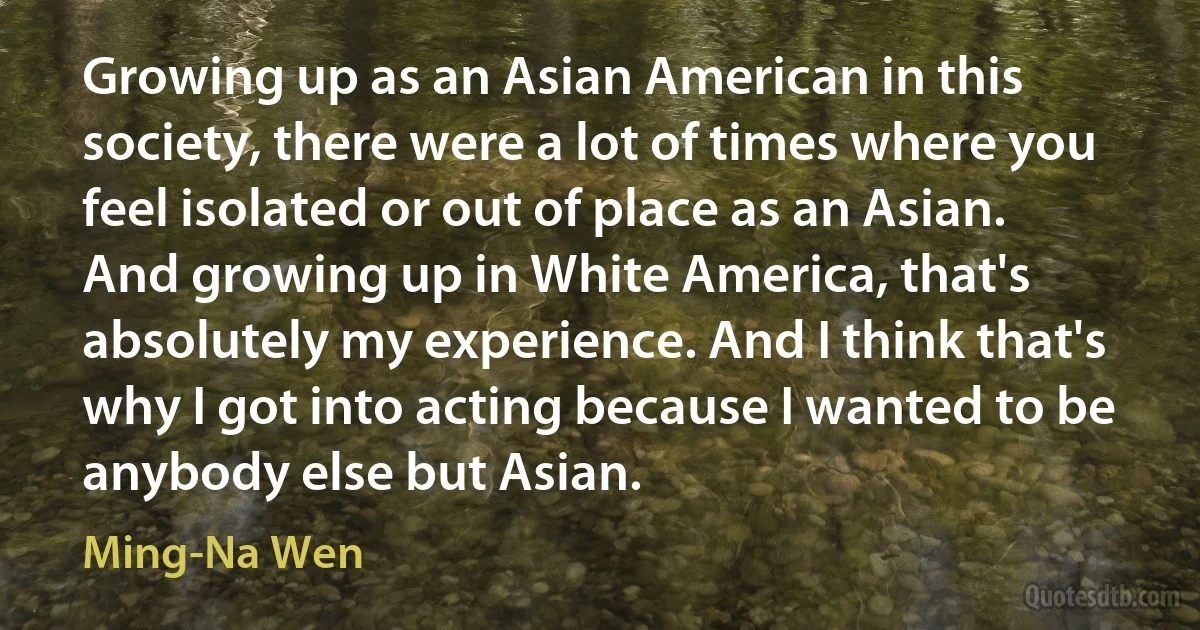 Growing up as an Asian American in this society, there were a lot of times where you feel isolated or out of place as an Asian. And growing up in White America, that's absolutely my experience. And I think that's why I got into acting because I wanted to be anybody else but Asian. (Ming-Na Wen)