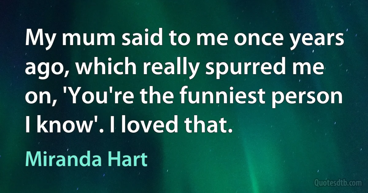 My mum said to me once years ago, which really spurred me on, 'You're the funniest person I know'. I loved that. (Miranda Hart)