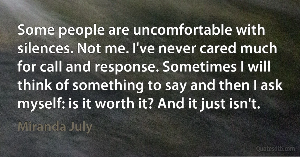 Some people are uncomfortable with silences. Not me. I've never cared much for call and response. Sometimes I will think of something to say and then I ask myself: is it worth it? And it just isn't. (Miranda July)