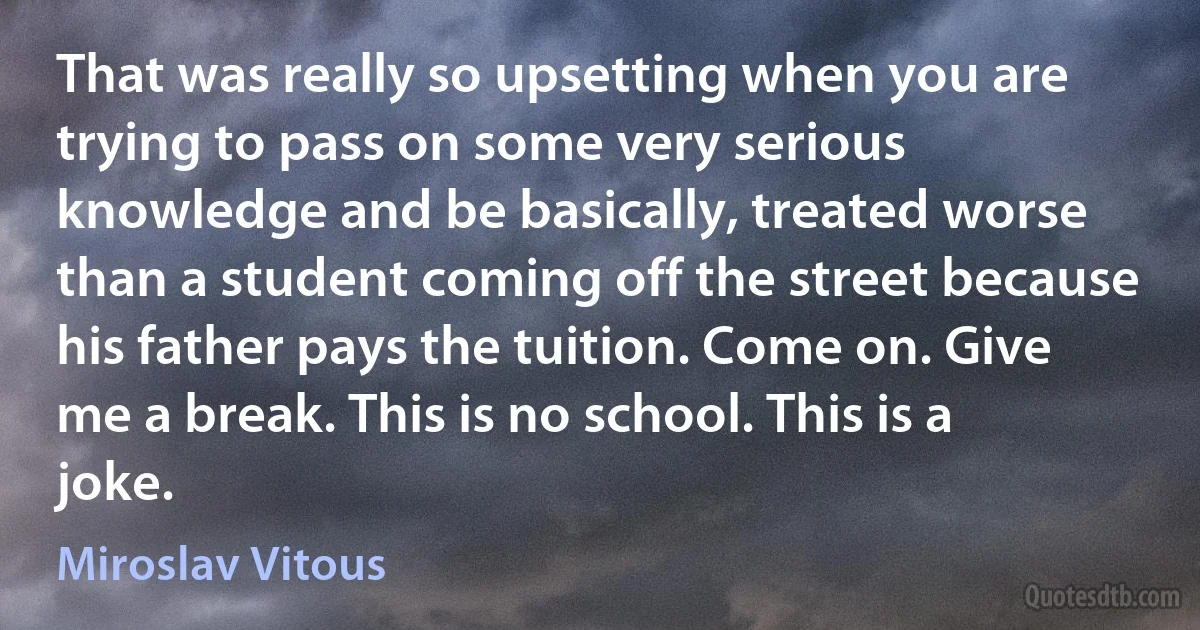 That was really so upsetting when you are trying to pass on some very serious knowledge and be basically, treated worse than a student coming off the street because his father pays the tuition. Come on. Give me a break. This is no school. This is a joke. (Miroslav Vitous)