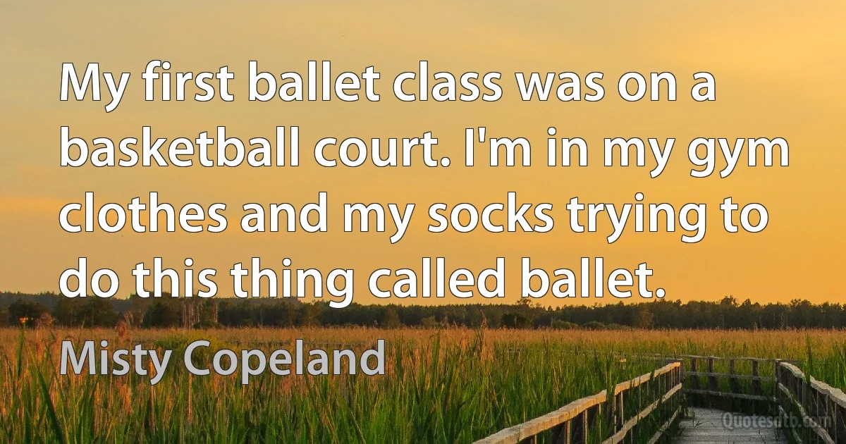 My first ballet class was on a basketball court. I'm in my gym clothes and my socks trying to do this thing called ballet. (Misty Copeland)