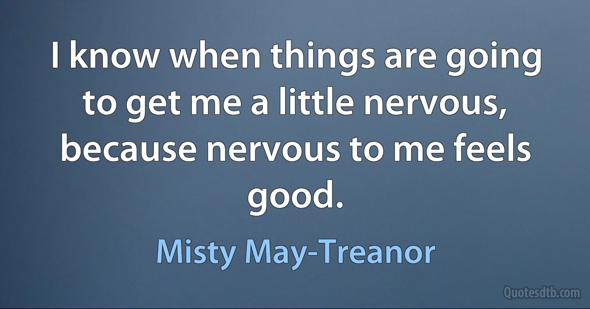 I know when things are going to get me a little nervous, because nervous to me feels good. (Misty May-Treanor)