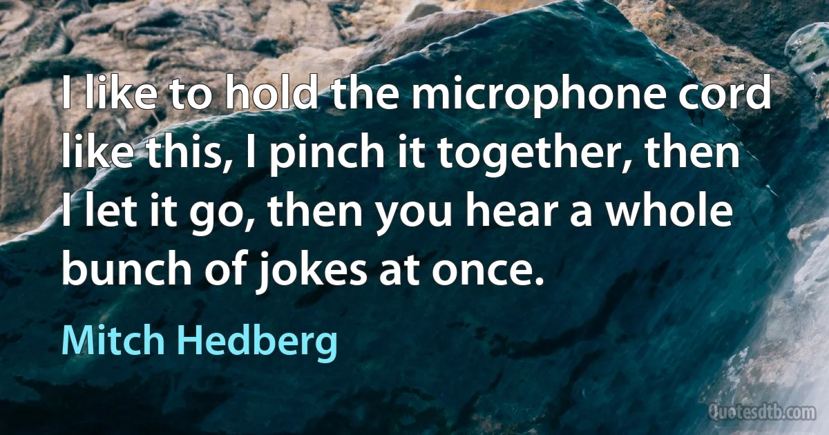 I like to hold the microphone cord like this, I pinch it together, then I let it go, then you hear a whole bunch of jokes at once. (Mitch Hedberg)