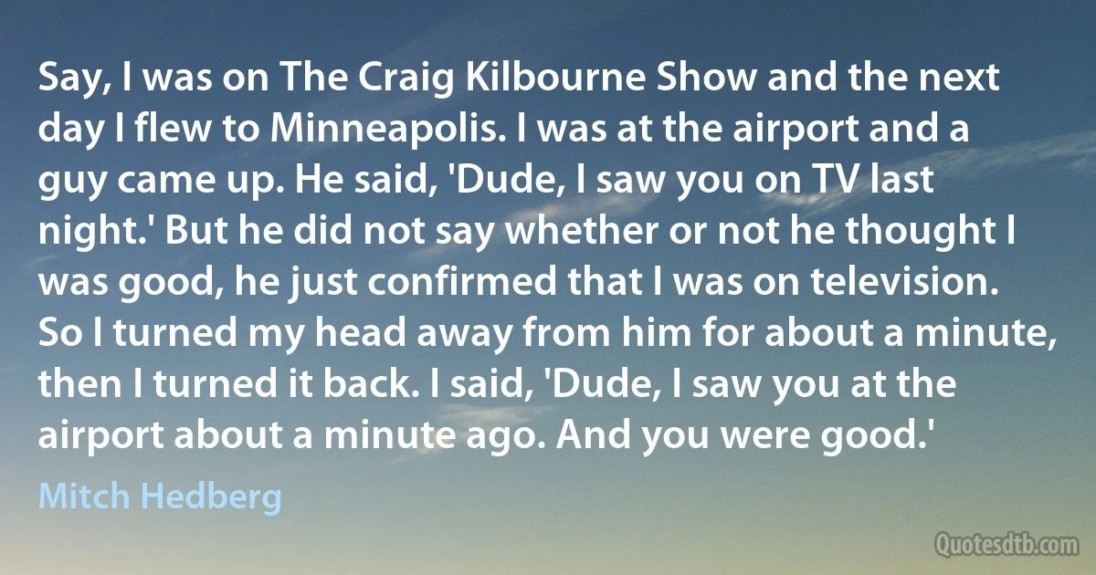 Say, I was on The Craig Kilbourne Show and the next day I flew to Minneapolis. I was at the airport and a guy came up. He said, 'Dude, I saw you on TV last night.' But he did not say whether or not he thought I was good, he just confirmed that I was on television. So I turned my head away from him for about a minute, then I turned it back. I said, 'Dude, I saw you at the airport about a minute ago. And you were good.' (Mitch Hedberg)