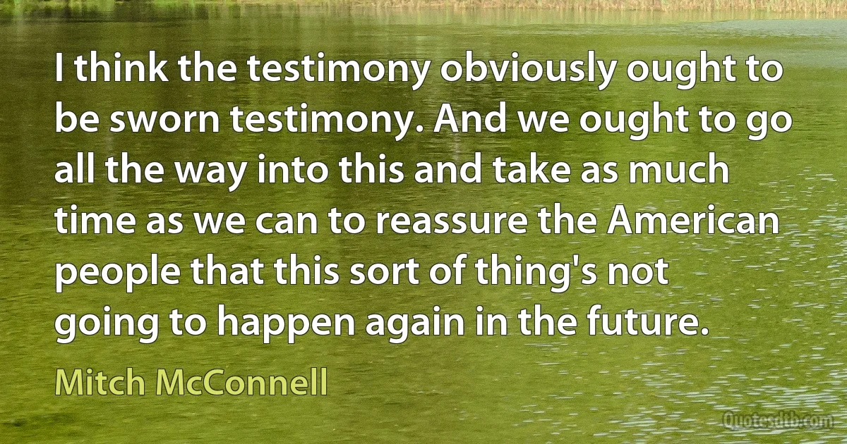 I think the testimony obviously ought to be sworn testimony. And we ought to go all the way into this and take as much time as we can to reassure the American people that this sort of thing's not going to happen again in the future. (Mitch McConnell)