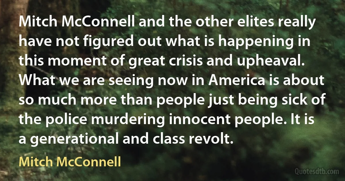 Mitch McConnell and the other elites really have not figured out what is happening in this moment of great crisis and upheaval. What we are seeing now in America is about so much more than people just being sick of the police murdering innocent people. It is a generational and class revolt. (Mitch McConnell)