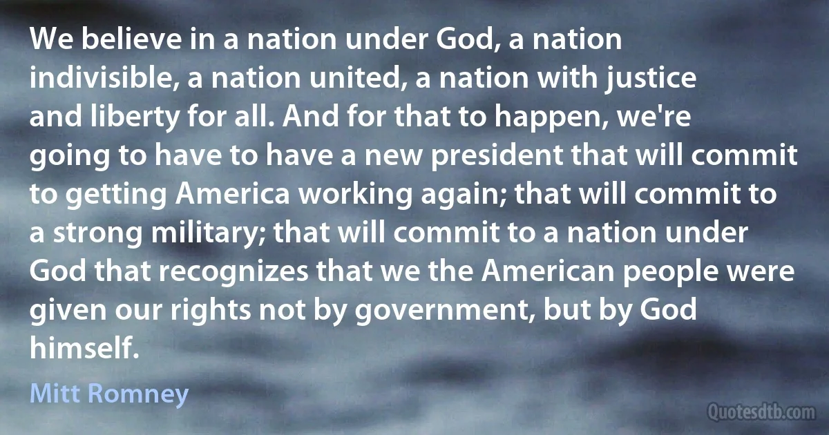 We believe in a nation under God, a nation indivisible, a nation united, a nation with justice and liberty for all. And for that to happen, we're going to have to have a new president that will commit to getting America working again; that will commit to a strong military; that will commit to a nation under God that recognizes that we the American people were given our rights not by government, but by God himself. (Mitt Romney)