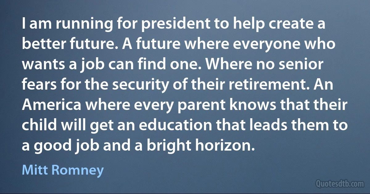 I am running for president to help create a better future. A future where everyone who wants a job can find one. Where no senior fears for the security of their retirement. An America where every parent knows that their child will get an education that leads them to a good job and a bright horizon. (Mitt Romney)