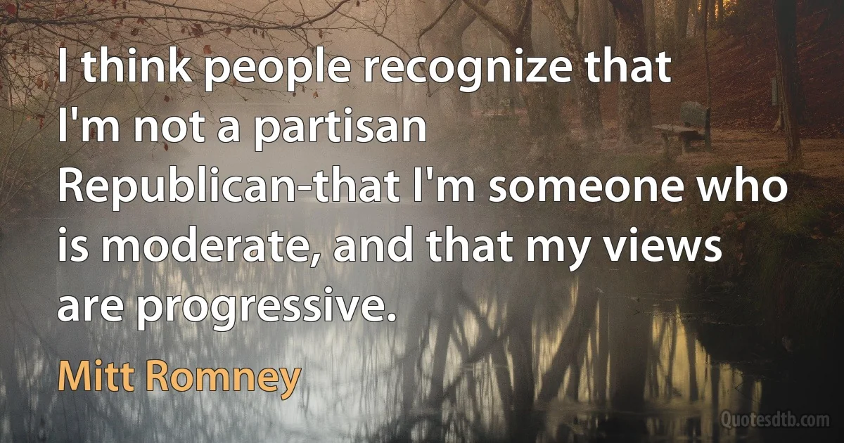 I think people recognize that I'm not a partisan Republican-that I'm someone who is moderate, and that my views are progressive. (Mitt Romney)