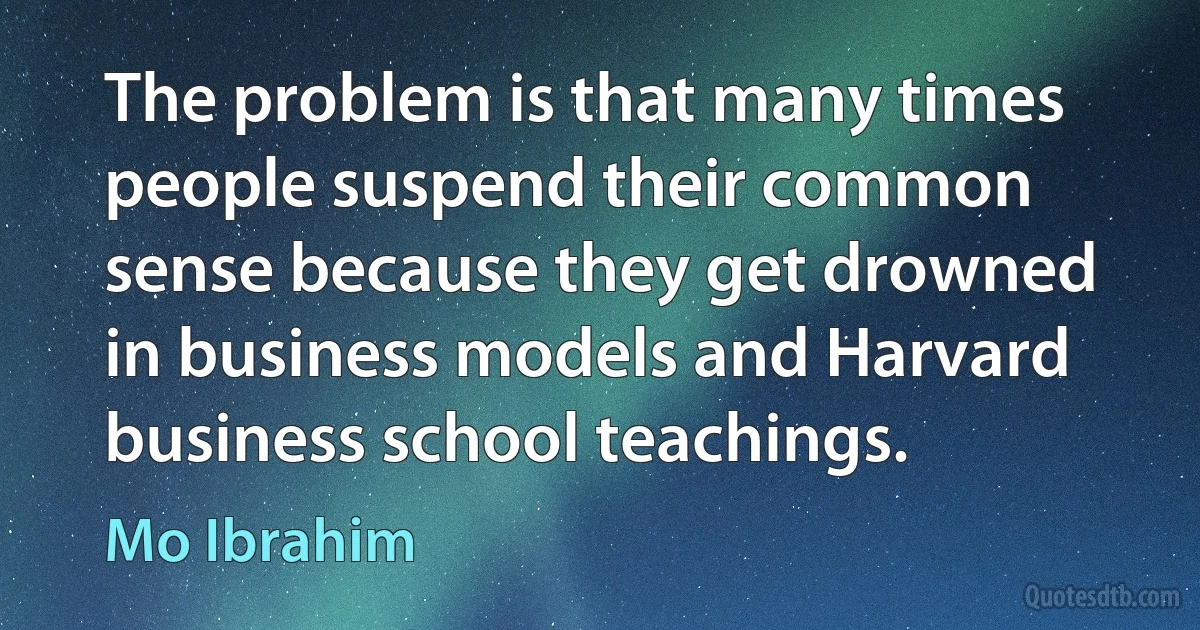 The problem is that many times people suspend their common sense because they get drowned in business models and Harvard business school teachings. (Mo Ibrahim)