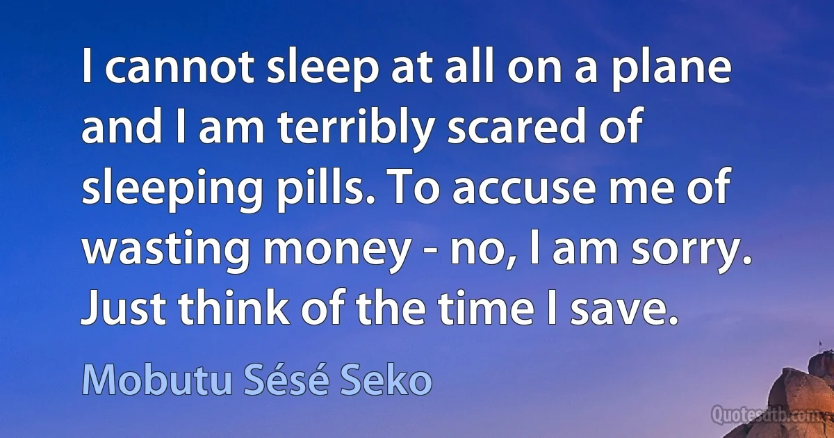 I cannot sleep at all on a plane and I am terribly scared of sleeping pills. To accuse me of wasting money - no, I am sorry. Just think of the time I save. (Mobutu Sésé Seko)