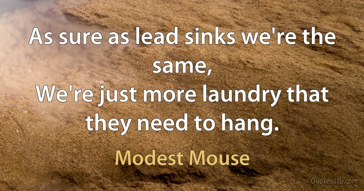 As sure as lead sinks we're the same,
We're just more laundry that they need to hang. (Modest Mouse)