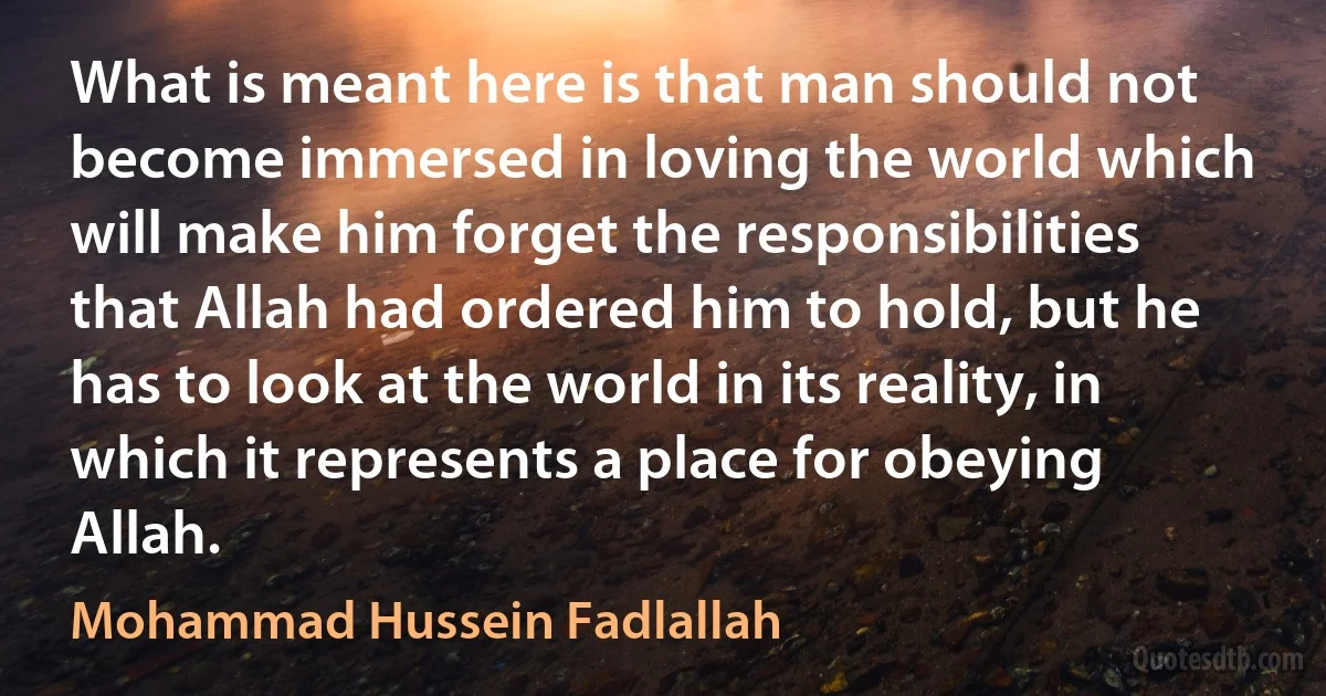 What is meant here is that man should not become immersed in loving the world which will make him forget the responsibilities that Allah had ordered him to hold, but he has to look at the world in its reality, in which it represents a place for obeying Allah. (Mohammad Hussein Fadlallah)