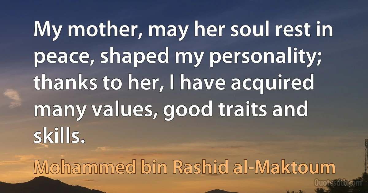 My mother, may her soul rest in peace, shaped my personality; thanks to her, I have acquired many values, good traits and skills. (Mohammed bin Rashid al-Maktoum)