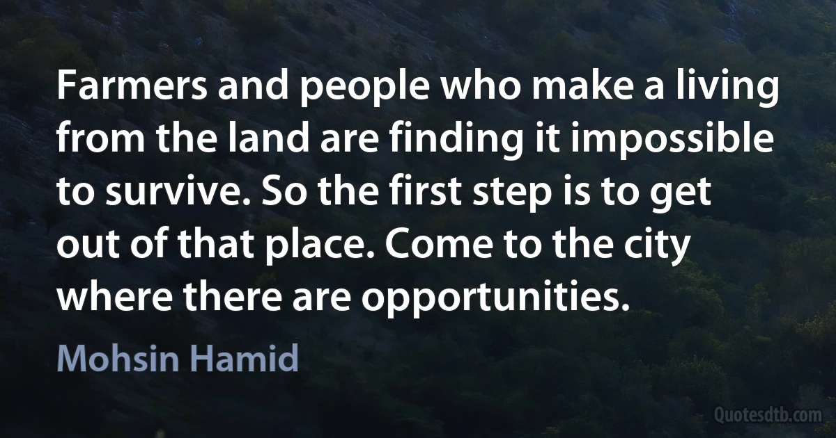 Farmers and people who make a living from the land are finding it impossible to survive. So the first step is to get out of that place. Come to the city where there are opportunities. (Mohsin Hamid)