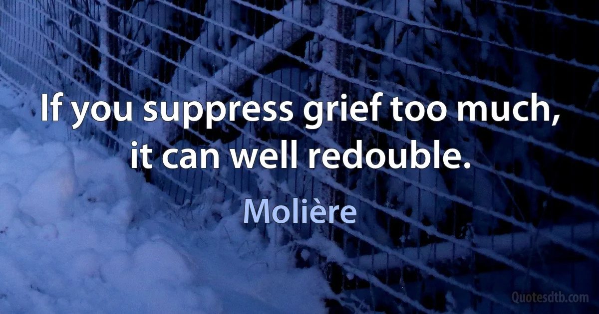 If you suppress grief too much, it can well redouble. (Molière)