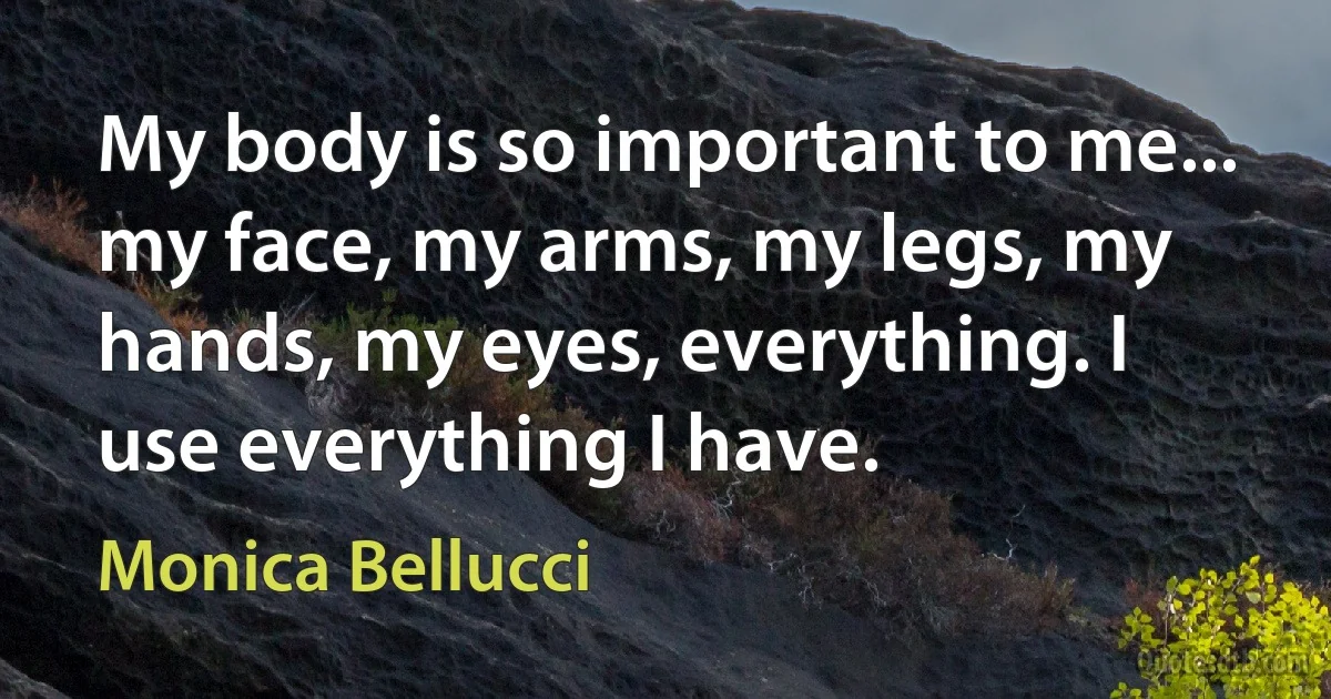 My body is so important to me... my face, my arms, my legs, my hands, my eyes, everything. I use everything I have. (Monica Bellucci)